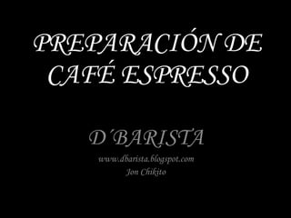 PREPARACIÓN DE CAFÉ ESPRESSO D´BARISTA www.dbarista.blogspot.com Jon Chikito 