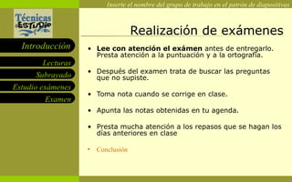 Realización de exámenes Lee con atención el exámen  antes de entregarlo. Presta atención a la puntuación y a la ortografía. Después del examen trata de buscar las preguntas que no supiste. Toma nota cuando se corrige en clase. Apunta las notas obtenidas en tu agenda. Presta mucha atención a los repasos que se hagan los días anteriores en clase  Conclusión 