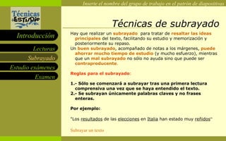 Técnicas de subrayado Hay que realizar un  subrayado   para tratar de  resaltar las ideas   principales  del texto, facilitando su estudio y memorización y posteriormente su repaso.  Un  buen subrayado , acompañado de notas a los márgenes,  puede ahorrar mucho tiempo de estudio  (y mucho esfuerzo), mientras que un  mal subrayado  no sólo no ayuda sino que puede ser  contraproducente .   Reglas para el subrayado :  1.- Sólo se comenzará a subrayar tras una primera lectura comprensiva una vez que se haya entendido el texto. 2.- Se subrayan únicamente palabras claves y no frases enteras.  Por ejemplo: "Los  resultados  de las  elecciones  en  Italia  han estado muy  reñidos “ Subrayar un texto Subrayado 