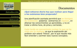 Documentos ¿Qué esfuerzo diario hay que realizar para llegar a los exámenes bien preparado?  Una planificación acertada permitirá que  en tiempos de exámenes   podamos  centrarnos en  repasar , en afianzar los conocimientos ya aprendidos, y no en tratar a última hora, de prisa y corriendo. Cada tarde es conveniente revisar lo que se ha visto por la mañana  ya que la explicación del profesor aún estará "fresca", por lo que resulta más fácil entender y asimilar esos nuevos conceptos. 