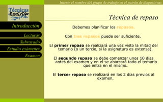 Técnica de repaso Debemos planificar los  repasos. Con  tres repasos  puede ser suficiente.  El  primer repaso  se realizará una vez visto la mitad del temario (o un tercio, si la asignatura es extensa).  El  segundo repaso  se debe comenzar unos 10 días antes del examen y en el se abarcará todo el temario que entra en el mismo.  El  tercer repaso  se realizará en los 2 días previos al examen.  