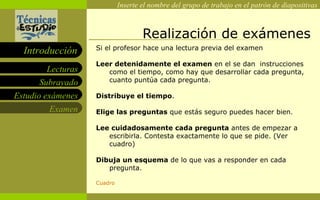 Realización de exámenes Si el profesor hace una lectura previa del examen Leer detenidamente el examen  en el se dan  instrucciones como el tiempo, como hay que desarrollar cada pregunta, cuanto puntúa cada pregunta.  Distribuye el tiempo . Elige las preguntas  que estás seguro puedes hacer bien.  Lee cuidadosamente cada pregunta  antes de empezar a escribirla. Contesta exactamente lo que se pide. (Ver cuadro) Dibuja un esquema  de lo que vas a responder en cada pregunta. Cuadro 