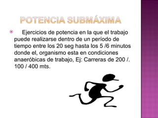       Ejercicios de potencia en la que el trabajo
    puede realizarse dentro de un período de
    tiempo entre los 20 seg hasta los 5 /6 minutos
    donde el, organismo esta en condiciones
    anaeróbicas de trabajo, Ej: Carreras de 200 /.
    100 / 400 mts.
 