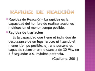  Rapidez    de Reacción= La rapidez es la
  capacidad del hombre de realizar acciones
  motrices en el menor tiempo posible.
 Rapidez de traslación

      Es la capacidad que tiene el individuo de
  desplazarse de un lugar a otro utilizando el
  menor tiempo posible, ej: una persona es
  capaz de recorrer una distancia de 30 Mts. en
  4.6 segundos a su máxima potencia.
                               (Cadierno, 2001)
 
