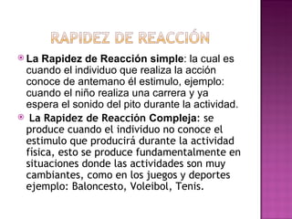 La Rapidez de Reacción simple: la cual es
 cuando el individuo que realiza la acción
 conoce de antemano él estimulo, ejemplo:
 cuando el niño realiza una carrera y ya
 espera el sonido del pito durante la actividad.
 La Rapidez de Reacción Compleja: se
 produce cuando el individuo no conoce el
 estimulo que producirá durante la actividad
 física, esto se produce fundamentalmente en
 situaciones donde las actividades son muy
 cambiantes, como en los juegos y deportes
 ejemplo: Baloncesto, Voleibol, Tenis.
 