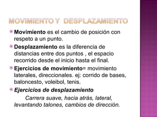  Movimiento     es el cambio de posición con
  respeto a un punto.
 Desplazamiento es la diferencia de
  distancias entre dos puntos , el espacio
  recorrido desde el inicio hasta el final.
 Ejercicios de movimiento= movimiento
  laterales, direccionales. ej: corrido de bases,
  baloncesto, voleibol, tenis.
 Ejercicios de desplazamiento

       Carrera suave, hacia atrás, lateral,
  levantando talones, cambios de dirección.
 