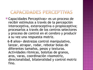  Capacidades  Perceptivas= es un proceso de
 recibir estímulos a través de la percepción
 interoceptiva, exteroceptiva o propioceptiva;
 procesarlos a través de los centros selectores
 y proceso de control en el cerebro y producir
 a su vez una respuesta motriz.
 6-8 años= destrezas control manipulativo,
 lanzar, atrapar, rodar, rebotar bolas de
 diferentes tamaños, pesos y texturas.
 Actividades rítmicas, bolsitas de granos,
 aros, varas, coordinación visomotriz,
 direcionalidad, bilateralidad y control motriz
 fino.
 