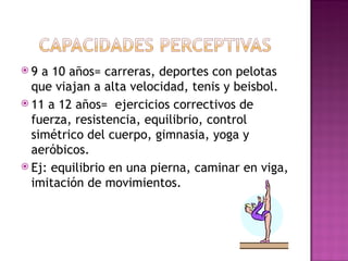 9  a 10 años= carreras, deportes con pelotas
  que viajan a alta velocidad, tenis y beisbol.
 11 a 12 años= ejercicios correctivos de
  fuerza, resistencia, equilibrio, control
  simétrico del cuerpo, gimnasia, yoga y
  aeróbicos.
 Ej: equilibrio en una pierna, caminar en viga,
  imitación de movimientos.
 