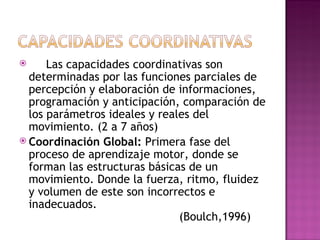      Las capacidades coordinativas son
  determinadas por las funciones parciales de
  percepción y elaboración de informaciones,
  programación y anticipación, comparación de
  los parámetros ideales y reales del
  movimiento. (2 a 7 años)
 Coordinación Global: Primera fase del
  proceso de aprendizaje motor, donde se
  forman las estructuras básicas de un
  movimiento. Donde la fuerza, ritmo, fluidez
  y volumen de este son incorrectos e
  inadecuados.
                               (Boulch,1996)
 