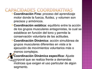  Coordinación   Fina: proceso del aprendizaje
  motor donde la fuerza, fluidez, y volumen son
  precisos y armónicos.
 Coordinación estática: equilibrio entre la acción
  de los grupos musculares antagonistas, la cual se
  establece en función del tono y permite la
  conservación voluntaria de las actitudes.
 Coordinación Dinámica: acción simultánea de
  grupos musculares diferentes en vista a la
  ejecución de movimientos voluntarios más o
  menos complejos.
 Coordinación Dinámica específica: Ajuste
  corporal que se realiza frente a demandas
  motrices que exigen el uso particular de algún
  segmento.
 