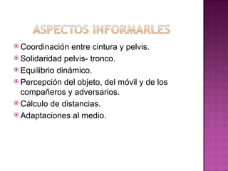  Coordinación   entre cintura y pelvis.
 Solidaridad pelvis- tronco.
 Equilibrio dinámico.
 Percepción del objeto, del móvil y de los
  compañeros y adversarios.
 Cálculo de distancias.
 Adaptaciones al medio.
 