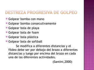  Golpear bomba con mano
 Golpear bomba consecutivamente
 Golpear bola de playa
 Golpear bola de foam
 Golpear bola plástica
 Golpear bola de softball

        Se modifica a diferentes distancias y el
  fildeo debe ser por debajo del brazo a diferentes
  distancias y luego por encima del brazo en cada
  una de las diferentes actividades.
                                  (Santini,2000)
 