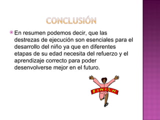  Enresumen podemos decir, que las
 destrezas de ejecución son esenciales para el
 desarrollo del niño ya que en diferentes
 etapas de su edad necesita del refuerzo y el
 aprendizaje correcto para poder
 desenvolverse mejor en el futuro.
 
