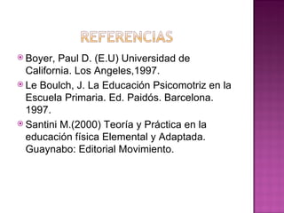  Boyer,  Paul D. (E.U) Universidad de
  California. Los Angeles,1997.
 Le Boulch, J. La Educación Psicomotriz en la
  Escuela Primaria. Ed. Paidós. Barcelona.
  1997.
 Santini M.(2000) Teoría y Práctica en la
  educación física Elemental y Adaptada.
  Guaynabo: Editorial Movimiento.
 
