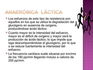  Los esfuerzos de este tipo de resistencia son
  aquellos en los que se utiliza la degradación del
  glucógeno en ausencia de oxígeno,
  produciéndose ácido láctico.
 Cuanto mayor es la intensidad del esfuerzo,
  mayor es el déficit de oxígeno y mayor será la
  producción de ácido láctico, lo que impide que
  siga descomponiéndose el glucógeno, por lo que
  o se reduce fuertemente la intensidad del
  esfuerzo.
 La frecuencia cardíaca suele situarse por encima
  de los 180 pp/mm llegando incluso a valores de
  200 pp/mm.
 