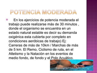       En los ejercicios de potencia moderada el
    trabajo puede realizarse más de 30 minutos ,
    donde el organismo se encuentra en un
    estado natural estable es decir su demanda
    oxigénica esta cubierta por completo en
    condiciones aeróbicas de trabajo) Ej:
    Carreras de más de 10km / Marchas de más
    de 5 km. El Remo, Ciclismo de ruta, en el
    Atletismo y la Natación en los eventos de
    medio fondo, de fondo y el Polo Acuático.
 