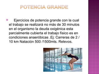        Ejercicios de potencia grande con la cual
    el trabajo se realizará no más de 30 minutos
    en el organismo la deuda oxigénica esta
    parcialmente cubierta el trabajo físico es en
    condiciones anaeróbicas .Ej: Carreras de 2 /
    10 km Natación 500 /1500mts. Relevos.
 