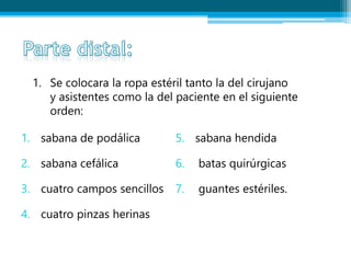 1. Se colocara la ropa estéril tanto la del cirujano
y asistentes como la del paciente en el siguiente
orden:
1. sabana de podálica
2. sabana cefálica
3. cuatro campos sencillos
4. cuatro pinzas herinas
5. sabana hendida
6. batas quirúrgicas
7. guantes estériles.
 