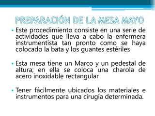 • Este procedimiento consiste en una serie de
actividades que lleva a cabo la enfermera
instrumentista tan pronto como se haya
colocado la bata y los guantes estériles
• Esta mesa tiene un Marco y un pedestal de
altura; en ella se coloca una charola de
acero inoxidable rectangular
• Tener fácilmente ubicados los materiales e
instrumentos para una cirugía determinada.
 