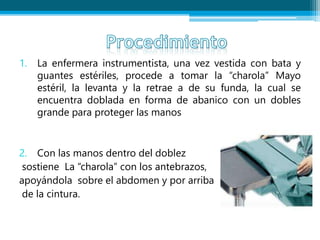 1. La enfermera instrumentista, una vez vestida con bata y
guantes estériles, procede a tomar la “charola” Mayo
estéril, la levanta y la retrae a de su funda, la cual se
encuentra doblada en forma de abanico con un dobles
grande para proteger las manos
2. Con las manos dentro del doblez
sostiene La “charola” con los antebrazos,
apoyándola sobre el abdomen y por arriba
de la cintura.
 