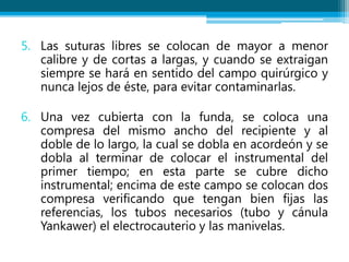5. Las suturas libres se colocan de mayor a menor
calibre y de cortas a largas, y cuando se extraigan
siempre se hará en sentido del campo quirúrgico y
nunca lejos de éste, para evitar contaminarlas.
6. Una vez cubierta con la funda, se coloca una
compresa del mismo ancho del recipiente y al
doble de lo largo, la cual se dobla en acordeón y se
dobla al terminar de colocar el instrumental del
primer tiempo; en esta parte se cubre dicho
instrumental; encima de este campo se colocan dos
compresa verificando que tengan bien fijas las
referencias, los tubos necesarios (tubo y cánula
Yankawer) el electrocauterio y las manivelas.
 