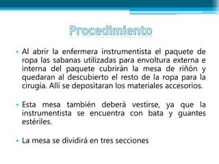 • Al abrir la enfermera instrumentista el paquete de
ropa las sabanas utilizadas para envoltura externa e
interna del paquete cubrirán la mesa de riñón y
quedaran al descubierto el resto de la ropa para la
cirugía. Allí se depositaran los materiales accesorios.
• Esta mesa también deberá vestirse, ya que la
instrumentista se encuentra con bata y guantes
estériles.
• La mesa se dividirá en tres secciones
 