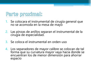 1. Se colocara el instrumental de cirugía general que
no se acomoda en la mesa de mayo
2. Las pinzas de anillos separan el instrumental de la
cirugía de especialidad.
3. Se coloca el instrumental en orden uso
4. Los separadores de mayor calibre se colocan de tal
forma que su curvatura mayor vaya hacia donde se
encuentran los de menor dimensión para ahorrar
espacio
 