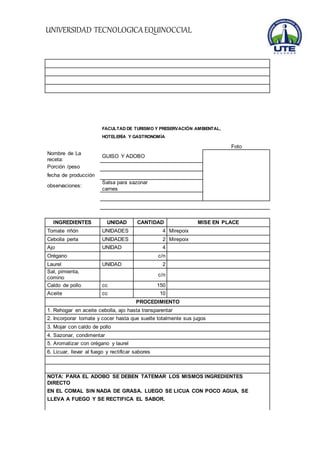UNIVERSIDAD TECNOLOGICA EQUINOCCIAL 
FACULTAD DE TURISMO Y PRESERVACIÓN AMBIENTAL, 
HOTELERÍA Y GASTRONOMÍA 
Foto 
Nombre de La 
receta: 
GUISO Y ADOBO 
Porción /peso 
fecha de producción 
observaciones: 
Salsa para sazonar 
carnes 
INGREDIENTES UNIDAD CANTIDAD MISE EN PLACE 
Tomate riñón UNIDADES 4 Mirepoix 
Cebolla perla UNIDADES 2 Mirepoix 
Ajo UNIDAD 4 
Orégano c/n 
Laurel UNIDAD 2 
Sal, pimienta, 
c/n 
comino 
Caldo de pollo cc 150 
Aceite cc 10 
PROCEDIMIENTO 
1. Rehogar en aceite cebolla, ajo hasta transparentar 
2. Incorporar tomate y cocer hasta que suelte totalmente sus jugos 
3. Mojar con caldo de pollo 
4. Sazonar, condimentar 
5. Aromatizar con orégano y laurel 
6. Licuar, llevar al fuego y rectificar sabores 
NOTA: PARA EL ADOBO SE DEBEN TATEMAR LOS MISMOS INGREDIENTES 
DIRECTO 
EN EL COMAL SIN NADA DE GRASA. LUEGO SE LICUA CON POCO AGUA, SE 
LLEVA A FUEGO Y SE RECTIFICA EL SABOR. 
 