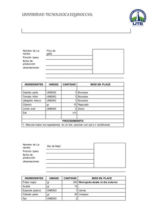 UNIVERSIDAD TECNOLOGICA EQUINOCCIAL 
Nombre de La 
receta: 
Pico de 
gallo 
Porción /peso 
fecha de 
producción 
observaciones: 
INGREDIENTES UNIDAD CANTIDAD MISE EN PLACE 
Cebolla perla UNIDAD 1 Brunoise 
Tomate riñón UNIDAD 1 Brunoise 
Jalapeño fresco UNIDAD 1 Brunoise 
Cilantro gr 10 Repicado 
Limón sutil UNIDAD 3 Zumo 
Sal c/n 
PROCEDIMIENTO 
1. Mezclar todos los ingredientes en un bol, sazonar con sal e ir rectificando 
Nombre de La 
receta: 
Dip de fréjol 
Porción /peso 
fecha de 
producción 
observaciones: 
INGREDIENTES UNIDAD CANTIDAD MISE EN PLACE 
Fréjol negro gr 200 Remojado desde el día anterior 
Aceite gr 15 
Epazote (paico) UNIDAD 1 ramas 
Cebolla perla gr 50 mirepoix 
Ajo UNIDAD 2 
 