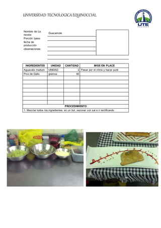 UNIVERSIDAD TECNOLOGICA EQUINOCCIAL 
Nombre de La 
receta: 
Guacamole 
Porción /peso 
fecha de 
producción 
observaciones: 
INGREDIENTES UNIDAD CANTIDAD MISE EN PLACE 
Aguacate maduro UNIDAD 2 Pasar por el chino y hacer puré 
Pico de Gallo gramos 60 
PROCEDIMIENTO 
1. Mezclar todos los ingredientes en un bol, sazonar con sal e ir rectificando 
 