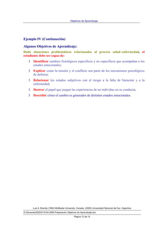 Objetivos de Aprendizaje
Luis A. Branda (1994) McMaster University. Canada. (2000) Universidad Nacional del Sur. Argentina
G:DecanatoEEES19-04-2006 Preparación Objetivos de Aprendizaje.doc
Página 12 de 15
Ejemplo IV (Continuación)
Algunos Objetivos de Aprendizaje:
Dada situaciones problemáticas relacionadas al proceso salud–enfermedad, el
estudiante debe ser capaz de:
3 Identificar cambios fisiológicos específicos y no específicos que acompañan a los
estados emocionales;
3 Explicar como la tensión y el conflicto son parte de los mecanismos psicológicos
de defensa;
3 Relacionar los estados subjetivos con el riesgo a la falta de bienestar y a la
enfermedad;
3 Ilustrar el papel que juegan las experiencias de un individuo en su conducta;
3 Describir cómo el cambio es generador de distintos estados emocionales.
 