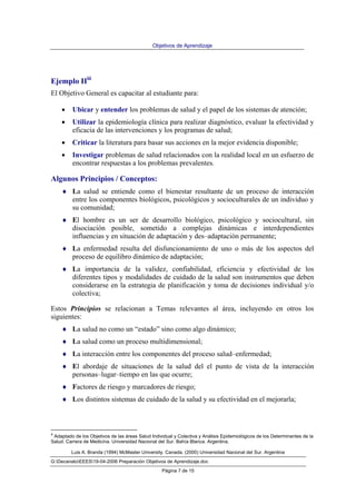 Objetivos de Aprendizaje
Luis A. Branda (1994) McMaster University. Canada. (2000) Universidad Nacional del Sur. Argentina
G:DecanatoEEES19-04-2006 Preparación Objetivos de Aprendizaje.doc
Página 7 de 15
Ejemplo IIiii
El Objetivo General es capacitar al estudiante para:
• Ubicar y entender los problemas de salud y el papel de los sistemas de atención;
• Utilizar la epidemiología clínica para realizar diagnóstico, evaluar la efectividad y
eficacia de las intervenciones y los programas de salud;
• Criticar la literatura para basar sus acciones en la mejor evidencia disponible;
• Investigar problemas de salud relacionados con la realidad local en un esfuerzo de
encontrar respuestas a los problemas prevalentes.
Algunos Principios / Conceptos:
♦ La salud se entiende como el bienestar resultante de un proceso de interacción
entre los componentes biológicos, psicológicos y socioculturales de un individuo y
su comunidad;
♦ El hombre es un ser de desarrollo biológico, psicológico y sociocultural, sin
disociación posible, sometido a complejas dinámicas e interdependientes
influencias y en situación de adaptación y des–adaptación permanente;
♦ La enfermedad resulta del disfuncionamiento de uno o más de los aspectos del
proceso de equilibro dinámico de adaptación;
♦ La importancia de la validez, confiabilidad, eficiencia y efectividad de los
diferentes tipos y modalidades de cuidado de la salud son instrumentos que deben
considerarse en la estrategia de planificación y toma de decisiones individual y/o
colectiva;
Estos Principios se relacionan a Temas relevantes al área, incluyendo en otros los
siguientes:
♦ La salud no como un “estado” sino como algo dinámico;
♦ La salud como un proceso multidimensional;
♦ La interacción entre los componentes del proceso salud–enfermedad;
♦ El abordaje de situaciones de la salud del el punto de vista de la interacción
personas–lugar–tiempo en las que ocurre;
♦ Factores de riesgo y marcadores de riesgo;
♦ Los distintos sistemas de cuidado de la salud y su efectividad en el mejorarla;
iii
Adaptado de los Objetivos de las áreas Salud Individual y Colectiva y Análisis Epidemiológicos de los Determinantes de la
Salud. Carrera de Medicina. Universidad Nacional del Sur. Bahía Blanca. Argentina.
 