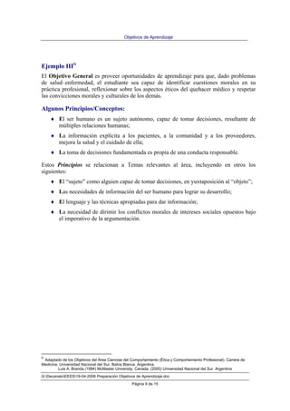 Objetivos de Aprendizaje
Luis A. Branda (1994) McMaster University. Canada. (2000) Universidad Nacional del Sur. Argentina
G:DecanatoEEES19-04-2006 Preparación Objetivos de Aprendizaje.doc
Página 9 de 15
Ejemplo IIIiv
El Objetivo General es proveer oportunidades de aprendizaje para que, dado problemas
de salud–enfermedad, el estudiante sea capaz de identificar cuestiones morales en su
práctica profesional, reflexionar sobre los aspectos éticos del quehacer médico y respetar
las convicciones morales y culturales de los demás.
Algunos Principios/Conceptos:
♦ El ser humano es un sujeto autónomo, capaz de tomar decisiones, resultante de
múltiples relaciones humanas;
♦ La información explícita a los pacientes, a la comunidad y a los proveedores,
mejora la salud y el cuidado de ella;
♦ La toma de decisiones fundamentada es propia de una conducta responsable.
Estos Principios se relacionan a Temas relevantes al área, incluyendo en otros los
siguientes:
♦ El “sujeto” como alguien capaz de tomar decisiones, en yuxtaposición al “objeto”;
♦ Las necesidades de información del ser humano para lograr su desarrollo;
♦ El lenguaje y las técnicas apropiadas para dar información;
♦ La necesidad de dirimir los conflictos morales de intereses sociales opuestos bajo
el imperativo de la argumentación.
iv
Adaptado de los Objetivos del Área Ciencias del Comportamiento (Ética y Comportamiento Profesional). Carrera de
Medicina. Universidad Nacional del Sur. Bahía Blanca. Argentina.
 
