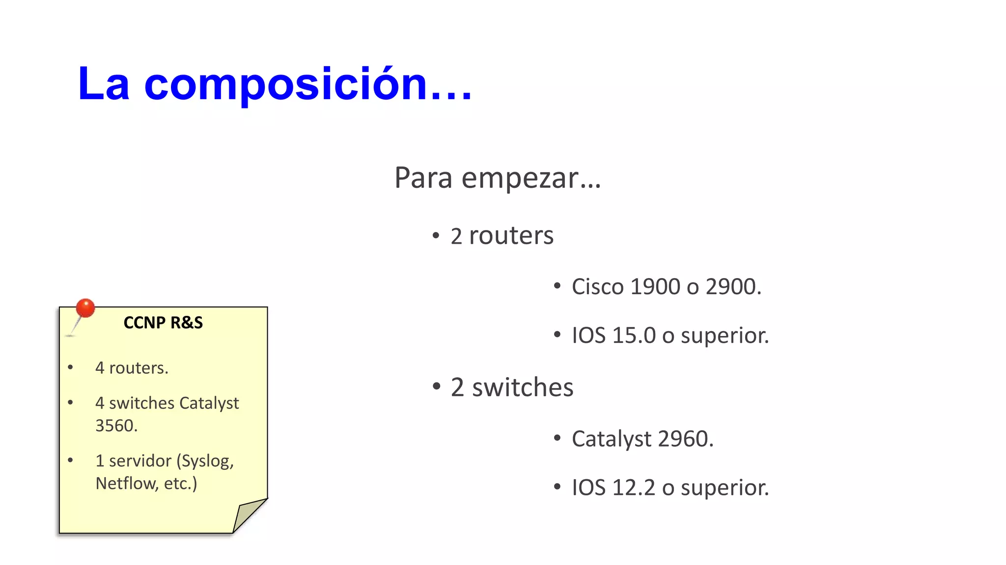 La composición…
Para empezar…
• 2 routers
• Cisco 1900 o 2900.
• IOS 15.0 o superior.
• 2 switches
• Catalyst 2960.
• IOS 12.2 o superior.
CCNP R&S
• 4 routers.
• 4 switches Catalyst
3560.
• 1 servidor (Syslog,
Netflow, etc.)
 