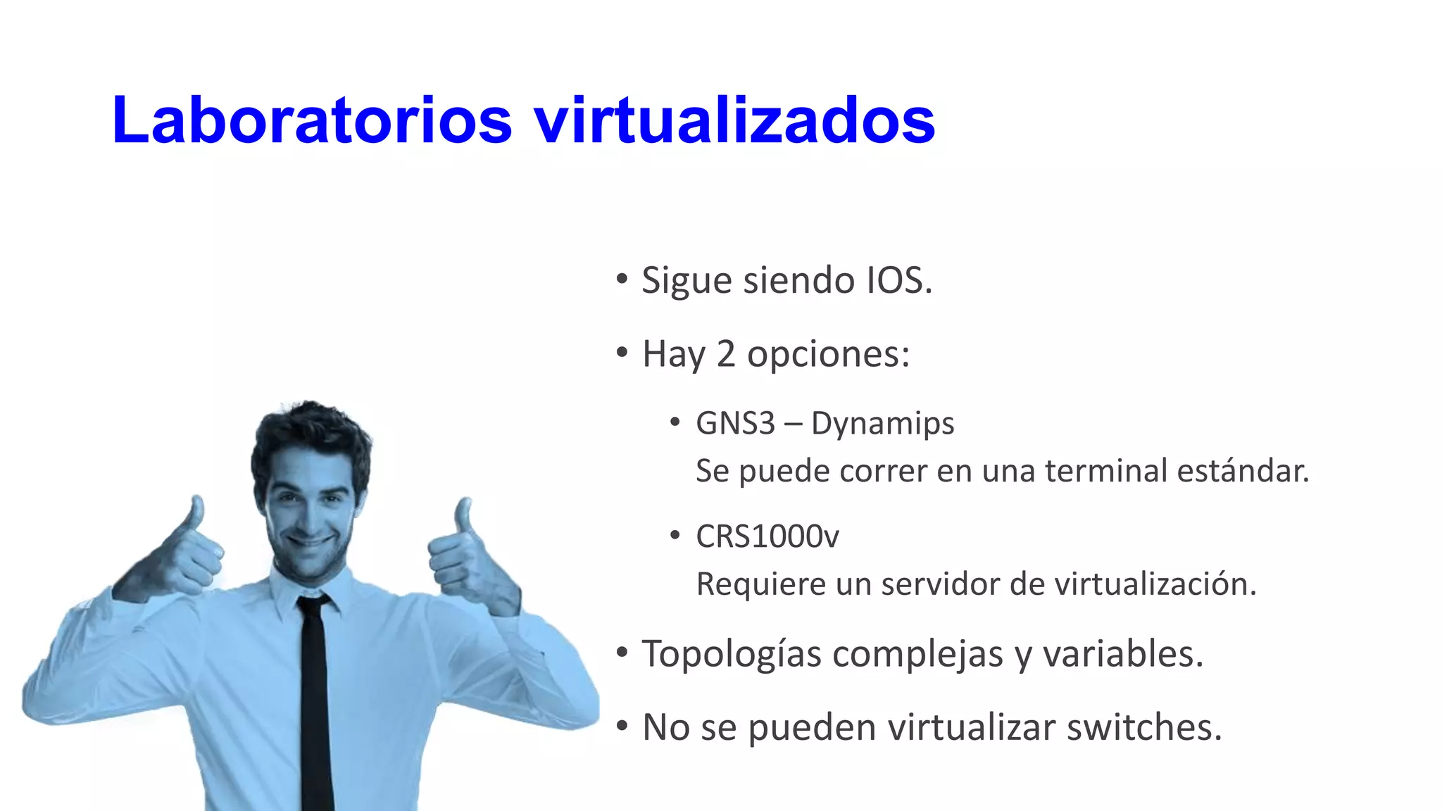 Laboratorios virtualizados
• Sigue siendo IOS.
• Hay 2 opciones:
• GNS3 – Dynamips
Se puede correr en una terminal estándar.
• CRS1000v
Requiere un servidor de virtualización.
• Topologías complejas y variables.
• No se pueden virtualizar switches.
 