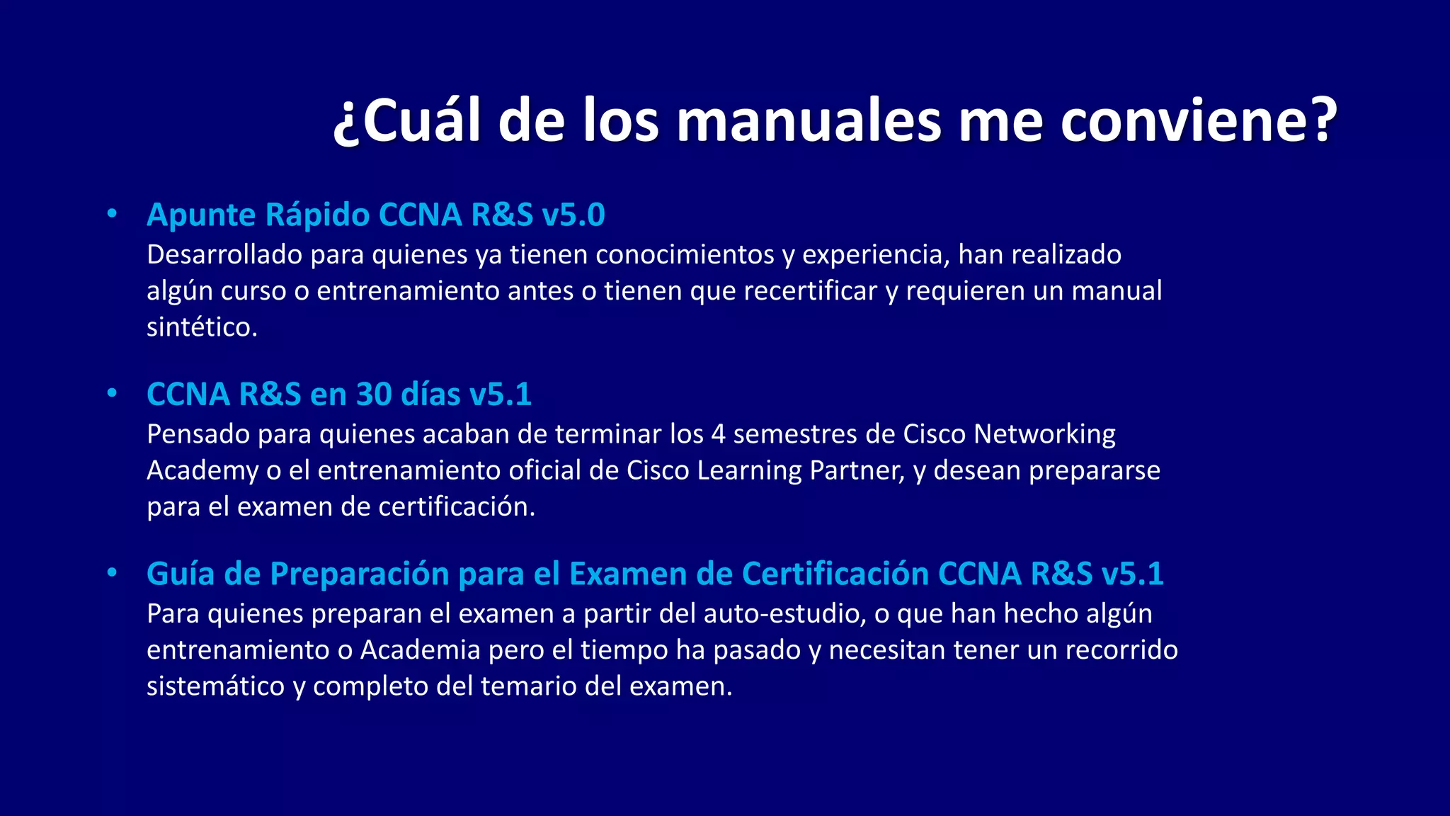 • Apunte Rápido CCNA R&S v5.0
Desarrollado para quienes ya tienen conocimientos y experiencia, han realizado
algún curso o entrenamiento antes o tienen que recertificar y requieren un manual
sintético.
• CCNA R&S en 30 días v5.1
Pensado para quienes acaban de terminar los 4 semestres de Cisco Networking
Academy o el entrenamiento oficial de Cisco Learning Partner, y desean prepararse
para el examen de certificación.
• Guía de Preparación para el Examen de Certificación CCNA R&S v5.1
Para quienes preparan el examen a partir del auto-estudio, o que han hecho algún
entrenamiento o Academia pero el tiempo ha pasado y necesitan tener un recorrido
sistemático y completo del temario del examen.
¿Cuál de los manuales me conviene?
 