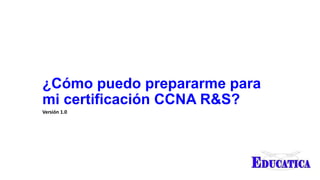 ¿Cómo puedo prepararme para
mi certificación CCNA R&S?
Versión 1.0
 