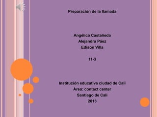 Preparación de la llamada
Angélica Castañeda
Alejandra Páez
Edison Villa
11-3
Institución educativa ciudad de Cali
Área: contact center
Santiago de Cali
2013
 