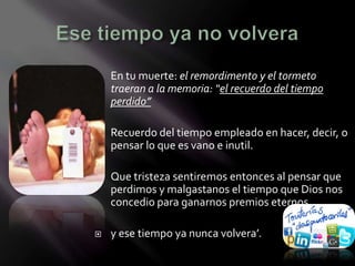    En tu muerte: el remordimento y el tormeto
    traeran a la memoria: “el recuerdo del tiempo
    perdido”

   Recuerdo del tiempo empleado en hacer, decir, o
    pensar lo que es vano e inutil.

   Que tristeza sentiremos entonces al pensar que
    perdimos y malgastanos el tiempo que Dios nos
    concedio para ganarnos premios eternos

   y ese tiempo ya nunca volvera’.
 
