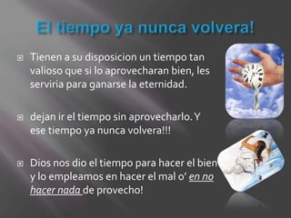    Tienen a su disposicion un tiempo tan
    valioso que si lo aprovecharan bien, les
    serviria para ganarse la eternidad.

   dejan ir el tiempo sin aprovecharlo. Y
    ese tiempo ya nunca volvera!!!

   Dios nos dio el tiempo para hacer el bien
    y lo empleamos en hacer el mal o’ en no
    hacer nada de provecho!
 