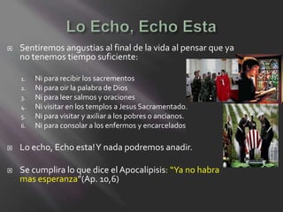    Sentiremos angustias al final de la vida al pensar que ya
    no tenemos tiempo suficiente:

    1.   Ni para recibir los sacrementos
    2.   Ni para oir la palabra de Dios
    3.   Ni para leer salmos y oraciones
    4.   Ni visitar en los templos a Jesus Sacramentado.
    5.   Ni para visitar y axiliar a los pobres o ancianos.
    6.   Ni para consolar a los enfermos y encarcelados

   Lo echo, Echo esta! Y nada podremos anadir.

   Se cumplira lo que dice el Apocalipisis: “Ya no habra
    mas esperanza”(Ap. 10,6)
 