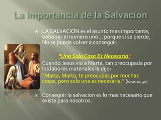    LA SALVACION es el asunto mas importante,
    bebe ser el numero uno… porque si se pierde,
    No se puede volver a conseguir.

           “Una Sola Cosa Es Necesaria“
   Cuando Jesus vio a Marta, tan preocupada por
    los labores materiales le dijo:
    “Marta, Marta, te preocupas por muchas
    cosas, pero solo una es necesaria.” (lucas 10, 40)

   Conseguir la salvacion es lo mas necesario que
    existe para nosotros.
 