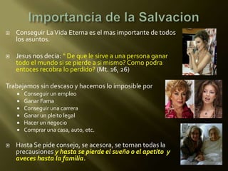    Conseguir La Vida Eterna es el mas importante de todos
    los asuntos.

   Jesus nos decia: “ De que le sirve a una persona ganar
    todo el mundo si se pierde a si mismo? Como podra
    entoces recobra lo perdido? (Mt. 16, 26)

Trabajamos sin descaso y hacemos lo imposible por
       Conseguir un empleo
       Ganar Fama
       Conseguir una carrera
       Ganar un pleito legal
       Hacer un negocio
       Comprar una casa, auto, etc.

   Hasta Se pide consejo, se acesora, se toman todas la
    precausiones y hasta se pierde el sueño o el apetito y
    aveces hasta la familia.
 
