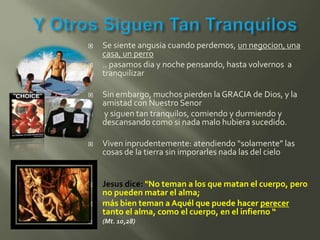    Se siente angusia cuando perdemos, un negocion, una
    casa, un perro
   .. pasamos dia y noche pensando, hasta volvernos a
    tranquilizar

   Sin embargo, muchos pierden la GRACIA de Dios, y la
    amistad con Nuestro Senor
   y siguen tan tranquilos, comiendo y durmiendo y
    descansando como si nada malo hubiera sucedido.

   Viven inprudentemente: atendiendo “solamente” las
    cosas de la tierra sin imporarles nada las del cielo


   Jesus dice: "No teman a los que matan el cuerpo, pero
    no pueden matar el alma;
   más bien teman a Aquél que puede hacer perecer
    tanto el alma, como el cuerpo, en el infierno “
   (Mt. 10,28)
 