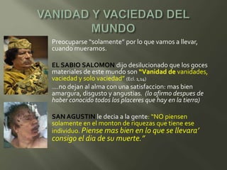    Preocuparse “solamente” por lo que vamos a llevar,
    cuando mueramos.

   EL SABIO SALOMON dijo desilucionado que los goces
    materiales de este mundo son “Vanidad de vanidades,
    vaciedad y solo vaciedad” (Ecl. 1,14)
   .…no dejan al alma con una satisfaccion: mas bien
    amargura, disgusto y angustias. (lo afirmo despues de
    haber conocido todos los placeres que hay en la tierra)

   SAN AGUSTIN le decia a la gente: “NO piensen
    solamente en el monton de riquezas que tiene ese
    individuo. Piense mas bien en lo que se llevara’
    consigo el dia de su muerte.”
 