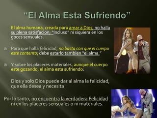 El alma humana, creada para amar a Dios, no halla
    su plena satisfacion; “Incluso” ni siquiera en los
    goces sensuales.

   Para que halla felicidad, no basta con que el cuerpo
    este contento; debe estarlo tambien “el alma.”

   Y sobre los placeres materiales, aunque el cuerpo
    este gozando, el alma esta sufriendo:

    Dios y solo Dios puede dar al alma la felicidad,
    que ella desea y necesita

Por lo tanto, no encuentra la verdadera Felicidad
   ni en los placeres sensuales o ni materiales.
 