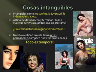    Intangibles como los sueños, la juventud, la
    independencia, etc.
   Al final se desvanecen y terminan: Todas
    nuestras pertencias son tan solo un prestamo.

    ¿En realidad fueron alguna vez nuestras?
   Nuestra realidad en esta tierra no es
    permanente, tampoco nuestras propiedades.
              Todo es temporal!
 