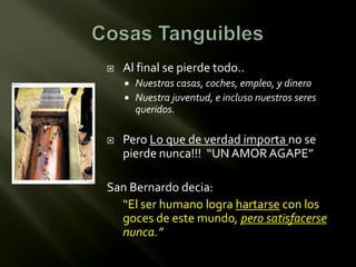    Al final se pierde todo..
     Nuestras casas, coches, empleo, y dinero
     Nuestra juventud, e incluso nuestros seres
      queridos.

   Pero Lo que de verdad importa no se
    pierde nunca!!! “UN AMOR AGAPE”

San Bernardo decia:
  “El ser humano logra hartarse con los
  goces de este mundo, pero satisfacerse
  nunca.”
 