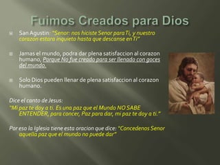    San Agustin: “Senor: nos hiciste Senor paraTi, y nuestro
    corazon estara inquieto hasta que descanse en Ti”

   Jamas el mundo, podra dar plena satisfaccion al corazon
    humano, Porque No fue creado para ser llenado con goces
    del mundo.

   Solo Dios pueden llenar de plena satisfaccion al corazon
    humano.

Dice el canto de Jesus:
“Mi paz te doy a ti. Es una paz que el Mundo NO SABE
    ENTENDER, para concer, Paz para dar, mi paz te doy a ti.”

Por eso la Iglesia tiene esta oracion que dice: “Concedenos Senor
    aquella paz que el mundo no puede dar”
 