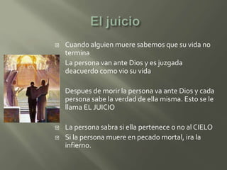    Cuando alguien muere sabemos que su vida no
    termina
   La persona van ante Dios y es juzgada
    deacuerdo como vio su vida

   Despues de morir la persona va ante Dios y cada
    persona sabe la verdad de ella misma. Esto se le
    llama EL JUICIO

   La persona sabra si ella pertenece o no al CIELO
   Si la persona muere en pecado mortal, ira la
    infierno.
 
